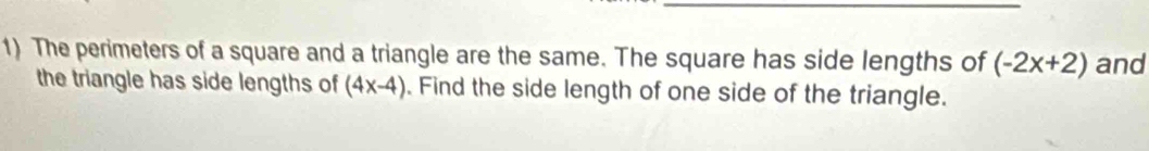 The perimeters of a square and a triangle are the same. The square has side lengths of (-2x+2) and 
the triangle has side lengths of (4x-4). Find the side length of one side of the triangle.