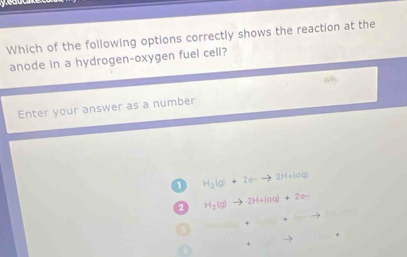 Which of the following options correctly shows the reaction at the
anode in a hydrogen-oxygen fuel cell?
Enter your answer as a number
1 H_2(g)+2e-to 2H+(aq)
2 H_2(g) 2H+(aq)+2e=
+ +
+
+