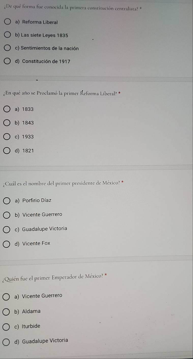 ¿De qué forma fue conocida la primera constitución centralista? *
a) Reforma Liberal
b) Las siete Leyes 1835
c) Sentimientos de la nación
d) Constitución de 1917
¿En qué año se Proclamó la primer Reforma Liberal? *
a) 1833
b) 1843
c) 1933
d) 1821
¿Cuál es el nombre del primer presidente de México? *
a) Porfirio Díaz
b) Vicente Guerrero
c) Guadalupe Victoria
d) Vicente Fox
¿Quién fue el primer Emperador de México? *
a) Vicente Guerrero
b) Aldama
c) Iturbide
d) Guadalupe Victoria