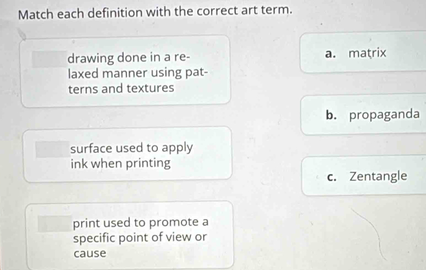 Match each definition with the correct art term.
drawing done in a re- a. matrix
laxed manner using pat-
terns and textures
b. propaganda
surface used to apply
ink when printing
c. Zentangle
print used to promote a
specific point of view or
cause