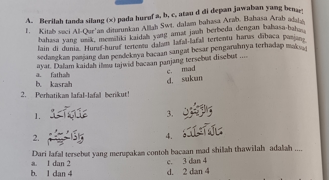 Berilah tanda silang (x) pada huruf a, b, c, atau d di depan jawaban yang benar!
1. Kitab suci Al-Qur’an diturunkan Allah Swt. dalam bahasa Arab. Bahasa Arab adalah
bahasa yang unik, memiliki kaidah yang amat jauh berbeda dengan bahasa-bahasa
lain di dunia. Huruf-huruf tertentu dalam lafal-lafal tertentu harus dibaca panjang.
sedangkan panjäng dan pendeknya bacaan sangat besar pengaruhnya terhadap maksud
ayat. Dalam kaidah ilmu tajwid bacaan panjang tersebut disebut ....
a. fathah
c. mad
b. kasrah
d. sukun
2. Perhatikan lafal-lafal berikut!
1.
3.
2.
4.
Dari lafal tersebut yang merupakan contoh bacaan mad shilah thawilah adalah ....
a. 1 dan 2 c. 3 dan 4
b. 1 dan 4 d. 2 dan 4