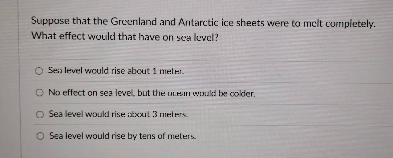 Suppose that the Greenland and Antarctic ice sheets were to melt completely.
What effect would that have on sea level?
Sea level would rise about 1 meter.
No effect on sea level, but the ocean would be colder.
Sea level would rise about 3 meters.
Sea level would rise by tens of meters.