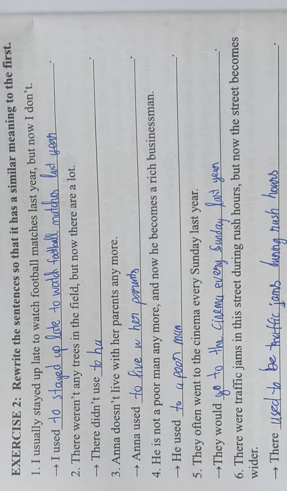 Rewrite the sentences so that it has a similar meaning to the first. 
1. I usually stayed up late to watch football matches last year, but now I don’t. 
→ Iused 
_. 
2. There weren’t any trees in the field, but now there are a lot. 
→ There didn’t use 
_. 
3. Anna doesn’t live with her parents any more. 
→ Anna used 
_. 
4. He is not a poor man any more, and now he becomes a rich businessman. 
→ He used_ 
. 
5. They often went to the cinema every Sunday last year. 
→They would_ 
. 
6. There were traffic jams in this street during rush hours, but now the street becomes 
wider. 
There _.