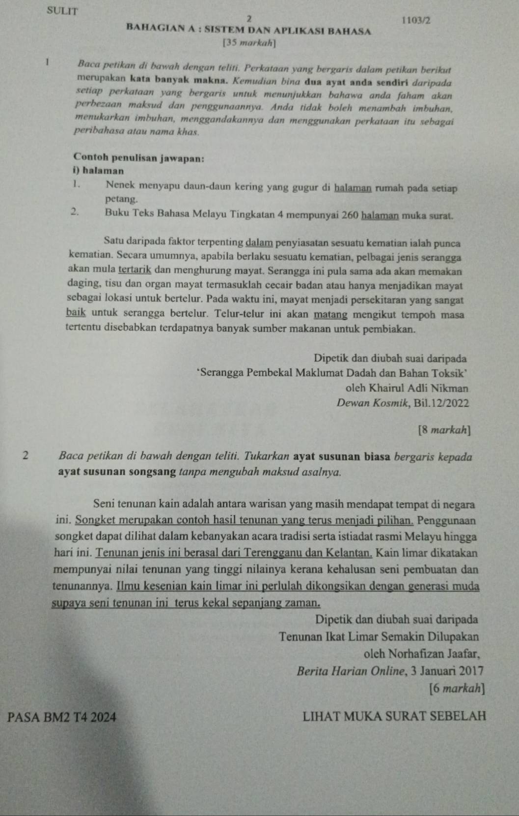 SULIT
2
1103/2
BAHAGIAN A : SISTEM DAN APLIKASI BAHASA
[35 markah]
1 Baca petikan di bawah dengan teliti. Perkataan yang bergaris dalam petikan berikut
merupakan kata banyak makna. Kemudian bina dua ayat anda sendiri daripada
setiap perkataan yang bergaris untuk menunjukkan bahawa anda faham akan
perbezaan maksud dan penggunaannya. Anda tidak boleh menambah imbuhan,
menukarkan imbuhan, menggandakannya dan menggunakan perkataan itu sebagai
peribahasa atau nama khas.
Contoh penulisan jawapan:
i) halaman
1. Nenek menyapu daun-daun kering yang gugur di halaman rumah pada setiap
petang.
2. Buku Teks Bahasa Melayu Tingkatan 4 mempunyai 260 halaman muka surat.
Satu daripada faktor terpenting dalam penyiasatan sesuatu kematian ialah punca
kematian. Secara umumnya, apabila berlaku sesuatu kematian, pelbagai jenis serangga
akan mula tertarik dan menghurung mayat. Serangga ini pula sama ada akan memakan
daging, tisu dan organ mayat termasuklah cecair badan atau hanya menjadikan mayat
sebagai lokasi untuk bertelur. Pada waktu ini, mayat menjadi persekitaran yang sangat
baik untuk serangga bertelur. Telur-telur ini akan matang mengikut tempoh masa
tertentu disebabkan terdapatnya banyak sumber makanan untuk pembiakan.
Dipetik dan diubah suai daripada
*Serangga Pembekal Maklumat Dadah dan Bahan Toksik’
oleh Khairul Adli Nikman
Dewan Kosmik, Bil.12/2022
[8 markah]
2 Baca petikan di bawah dengan teliti. Tukarkan ayat susunan biasa bergaris kepada
ayat susunan songsang tanpa mengubah maksud asalnya.
Seni tenunan kain adalah antara warisan yang masih mendapat tempat di negara
ini. Songket merupakan contoh hasil tenunan yang terus menjadi pilihan. Penggunaan
songket dapat dilihat dalam kebanyakan acara tradisi serta istiadat rasmi Melayu hingga
hari ini. Tenunan jenis ini berasal dari Terengganu dan Kelantan. Kain limar dikatakan
mempunyai nilai tenunan yang tinggi nilainya kerana kehalusan seni pembuatan dan
tenunannya. Ilmu kesenian kain limar ini perlulah dikongsikan dengan generasi muda
supaya seni tenunan ini terus kekal sepanjang zaman.
Dipetik dan diubah suai daripada
Tenunan Ikat Limar Semakin Dilupakan
oleh Norhafizan Jaafar,
Berita Harian Online, 3 Januari 2017
[6 markah]
PASA BM2 T4 2024 LIHAT MUKA SURAT SEBELAH