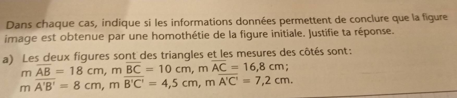 Dans chaque cas, indique si les informations données permettent de conclure que la figure 
image est obtenue par une homothétie de la figure initiale. Justifie ta réponse. 
a) Les deux figures sont des triangles et les mesures des côtés sont:
moverline AB=18cm, moverline BC=10cm, moverline AC=16,8cm;
moverline A'B'=8cm, moverline B'C'=4,5cm, moverline A'C'=7,2cm.