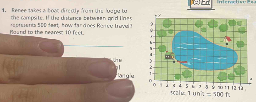 Ed Interactive Exa 
1. Renee takes a boat directly from the lodge to 
the campsite. If the distance between grid lines 
represents 500 feet, how far does Renee travel? 
Round to the nearest 10 feet. 
the 
al 
riangle 
x