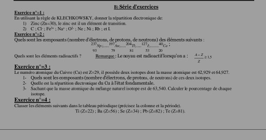 Série d'exercices
Exercice n^n=1
En utilisant la règle de KLECHKOWSKY, donner la répartition électronique de:
1) Zinc (Zn=30) , le zinc est il un élément de transition.
2) C ; Cl· : Fe^(3+);Na^4;O^(3-)
Exercice n^n=2 : Ne ; Ni ; Rb : et I.
Quels sont les composants (nombre d'électrons, de protons, de neutrons) des éléments suivants :
 23/93 Npi=beginarrayr 497 79endarray Au_  304/81 -beginarrayr 127 5320 81endarray beginarrayr 4endarray c_53beginarrayr 40beginarrayr : endarray
Quels sont les éléments radioactifs ? Remarque : Le noyau est radioactif lorsqu'on a :  (lambda -Z)/Z ≥ 1.5
Exercice n°=3.
Le numéro atomique du Cuivre (Cu) est Z=29 , il possède deux isotopes dont la masse atomique est 62,929 et 64,927.
1 - Quels sont les composants (nombre d'électrons, de protons, de neutrons) de ces deux isotopes.
2- Quelle est la répartition électronique du Cu à l'état fondamentale.
3- Sachant que la masse atomique du mélange naturel isotope est de 63,540. Calculer le pourcentage de chaque
isotope.
Exercice n°=4
Classer les éléments suivants dans le tableau périodique (précisez la colonne et la période).
Ti(Z=22);Ba(Z=56);Se(Z=34);Pb(Z=82); Te (Z=81).