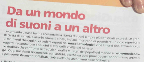 Da un mondo 
di suoni a un altro 
Le comunità umane hanno continuato la ricerca di suoni sempre più sofisticati e curati. Le gran- 
di civiltà di sumeri, assiro-babilonesi, cinesi, indiani, mostrano di possedere un ricco repertorio 
di strumenti che oggi puoi vedere esposti nei musei etnologici, cioë i musei che, attraverso gli 
oggetti, raccontano le abitudini di vita delle civiltà del passato. 
Lo studioso che confronta le tradizioni orali e musicali dei popoli del mondo è l'etnomusicolo- 
go. Oggi noi siamo riconoscenti agli antichi, perché da quei primi oggetti sonori siamo arrivati 
a possedere strumenti sofisticati, cioè quelli che ascoltiamo nelle orchestre.