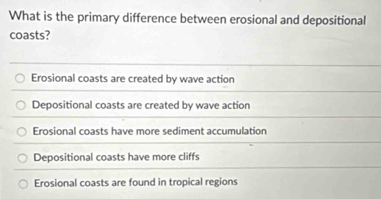 What is the primary difference between erosional and depositional
coasts?
Erosional coasts are created by wave action
Depositional coasts are created by wave action
Erosional coasts have more sediment accumulation
Depositional coasts have more cliffs
Erosional coasts are found in tropical regions