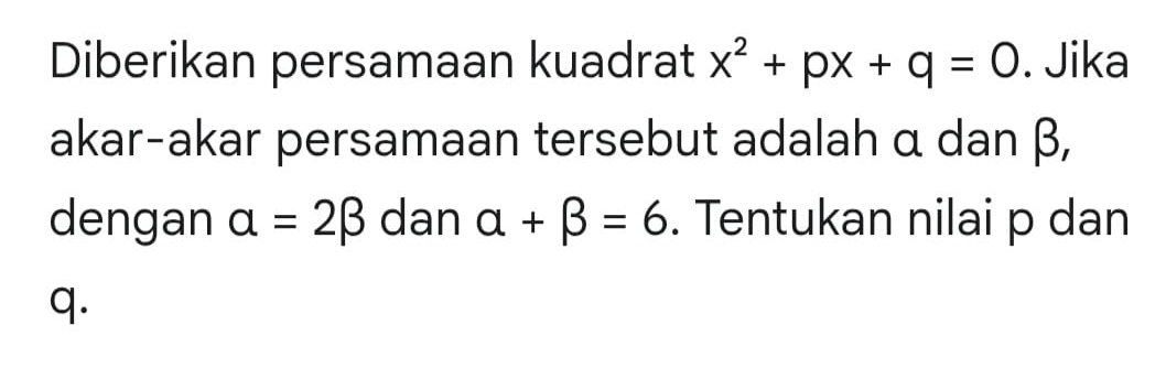 Diberikan persamaan kuadrat x^2+px+q=0. Jika 
akar-akar persamaan tersebut adalah α dan β, 
dengan alpha =2beta dan alpha +beta =6. Tentukan nilai p dan
q.