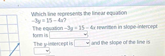 Which line represents the linear equation
-3y=15-4x ? 
The equation -3y=15-4x rewritten in slope-intercept 
form is 
The y-intercept is □ v and the slope of the line is