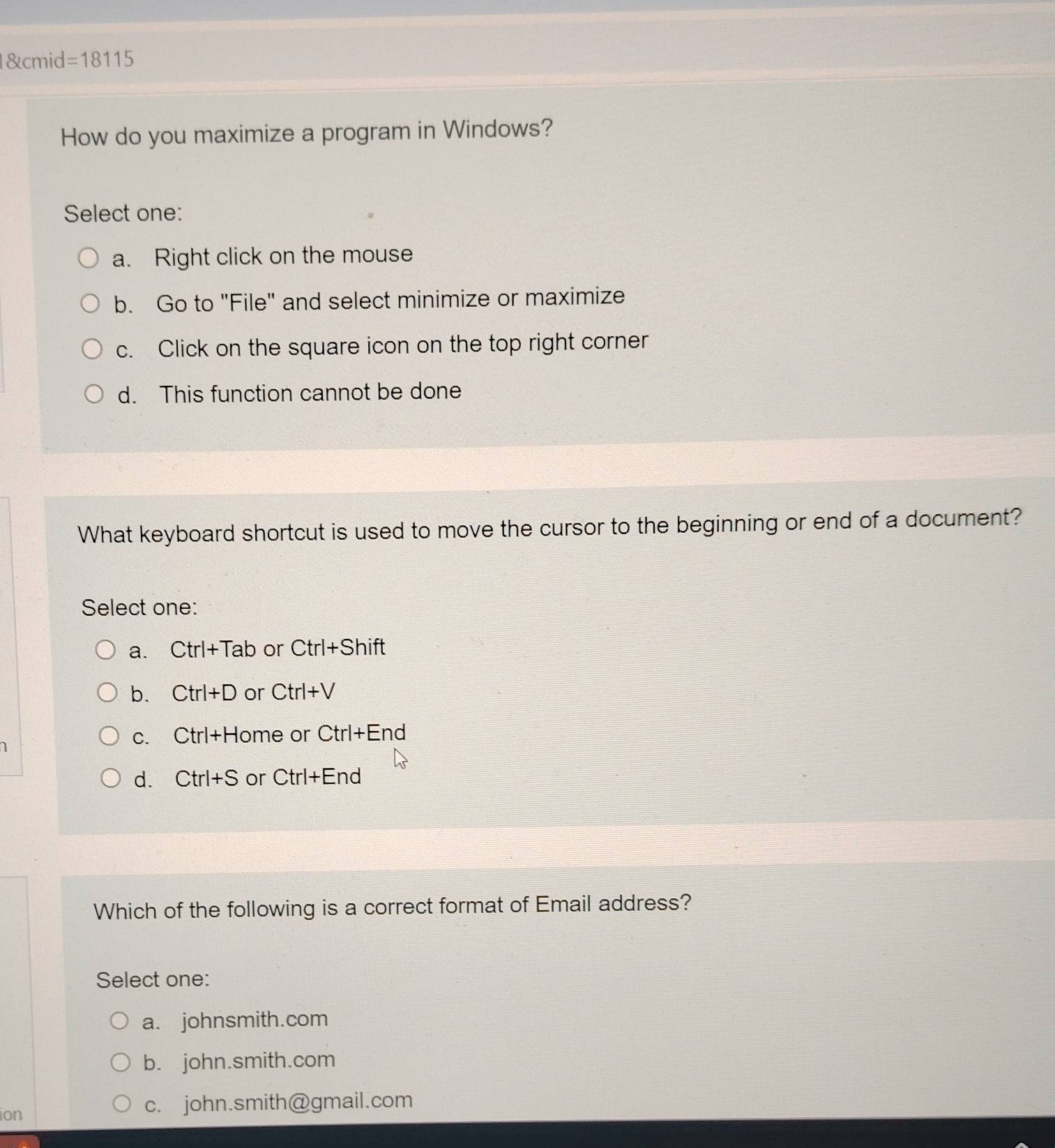 cmid =18115 
How do you maximize a program in Windows?
Select one:
a. Right click on the mouse
b. Go to "File" and select minimize or maximize
c. Click on the square icon on the top right corner
d. This function cannot be done
What keyboard shortcut is used to move the cursor to the beginning or end of a document?
Select one:
a. Ctrl+Tab or Ctrl+Shift
b. Ctrl+D or Ctrl+V
1
C. Ctrl+H lome or ( Ctrl+E End
d. Ctrl+S or Ctrl+End
Which of the following is a correct format of Email address?
Select one:
a. johnsmith.com
b. john.smith.com
ion
c. john.smith@gmail.com