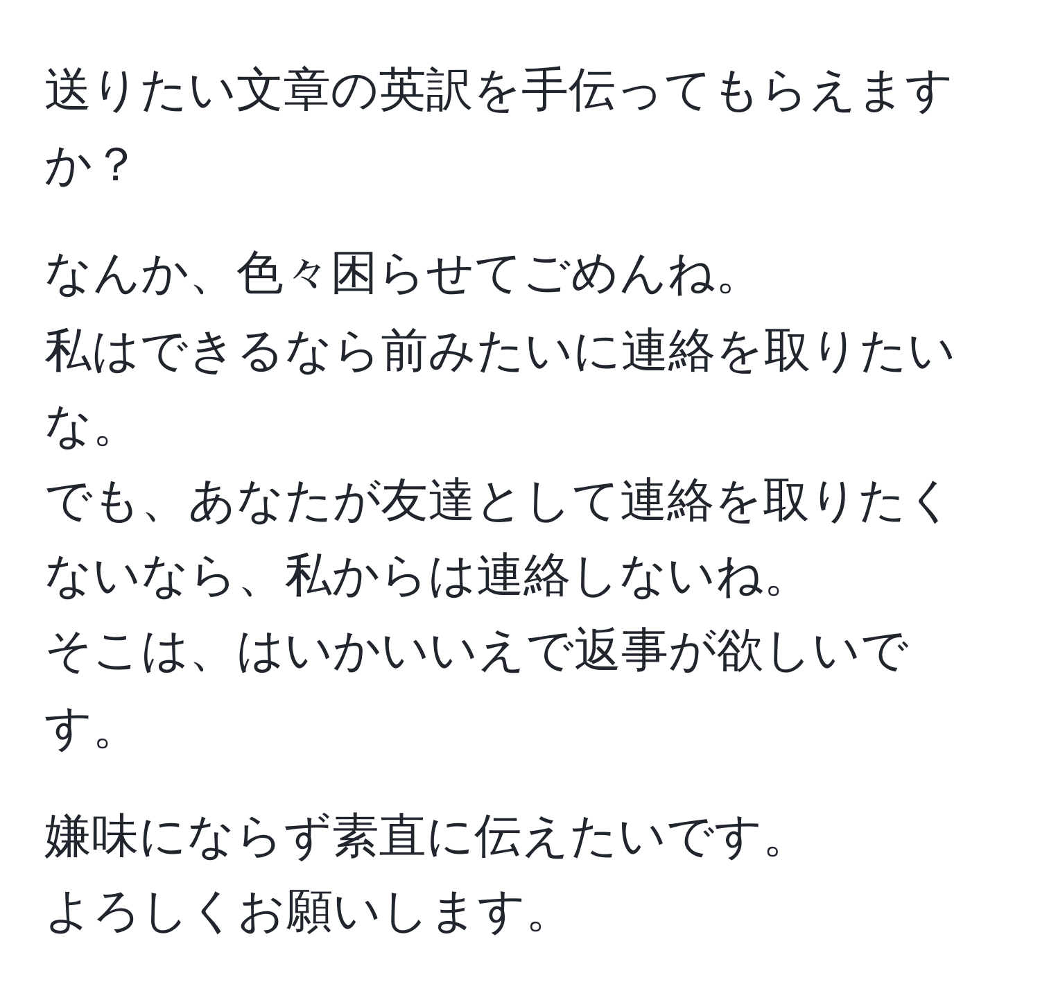 送りたい文章の英訳を手伝ってもらえますか？

なんか、色々困らせてごめんね。  
私はできるなら前みたいに連絡を取りたいな。  
でも、あなたが友達として連絡を取りたくないなら、私からは連絡しないね。  
そこは、はいかいいえで返事が欲しいです。  

嫌味にならず素直に伝えたいです。  
よろしくお願いします。