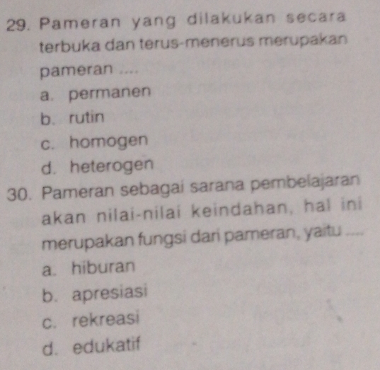 Pameran yang dilakukan secara
terbuka dan terus-menerus merupakan
pameran ....
a. permanen
b. rutin
c. homogen
d. heterogen
30. Pameran sebagai sarana pembelajaran
akan nilai-nilai keindahan, hal ini
merupakan fungsi dari pameran, yaitu
a. hiburan
b. apresiasi
c. rekreasi
d. edukatif