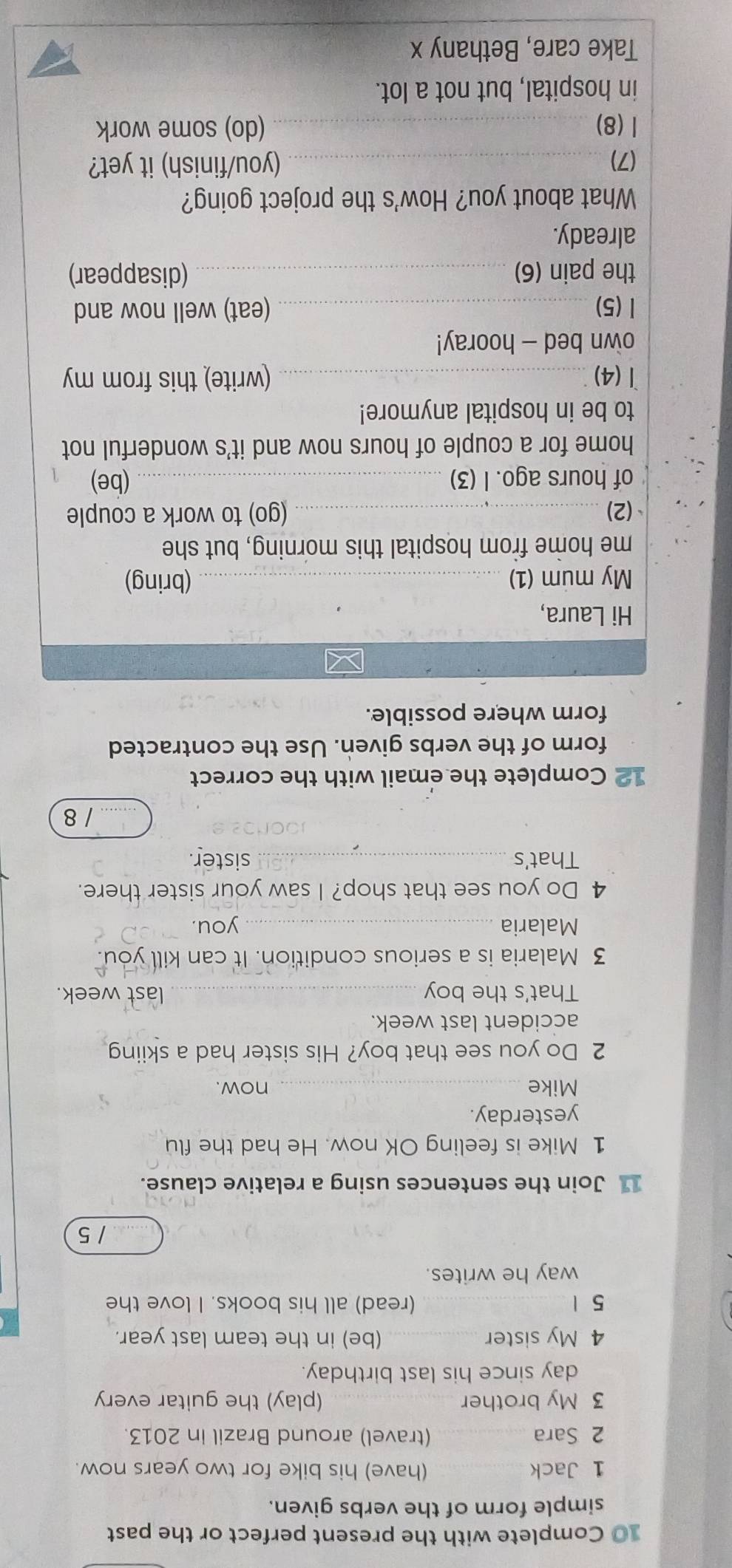 Complete with the present perfect or the past 
simple form of the verbs given. 
1 Jack _(have) his bike for two years now. 
2 Sara _(travel) around Brazil in 2013. 
3 My brother _(play) the guitar every 
day since his last birthday. 
4 My sister _(be) in the team last year. 
5 1_ (read) all his books. I love the 
way he writes. 
_/ 5 
11 Join the sentences using a relative clause. 
1 Mike is feeling OK now. He had the flu 
yesterday. 
Mike _now. 
2 Do you see that boy? His sister had a skiing 
accident last week. 
That's the boy _last week. 
3 Malaria is a serious condition. It can kill you. 
Malaria _you. 
4 Do you see that shop? I saw your sister there. 
That's _sister. 
_/ 8 
12 Complete the email with the correct 
form of the verbs given. Use the contracted 
form where possible. 
Hi Laura, 
My mum (1) _(bring) 
me home from hospital this morning, but she 
(2)_ (go) to work a couple 
of hours ago. I (3) _(be) 1 
home for a couple of hours now and it's wonderful not 
to be in hospital anymore! 
1 (4) _(write) this from my 
own bed - hooray! 
l (5) _(eat) well now and 
the pain (6) _(disappear) 
already. 
What about you? How's the project going? 
(7)_ (you/finish) it yet? 
1 (8)_ (do) some work 
in hospital, but not a lot. 
Take care, Bethany x