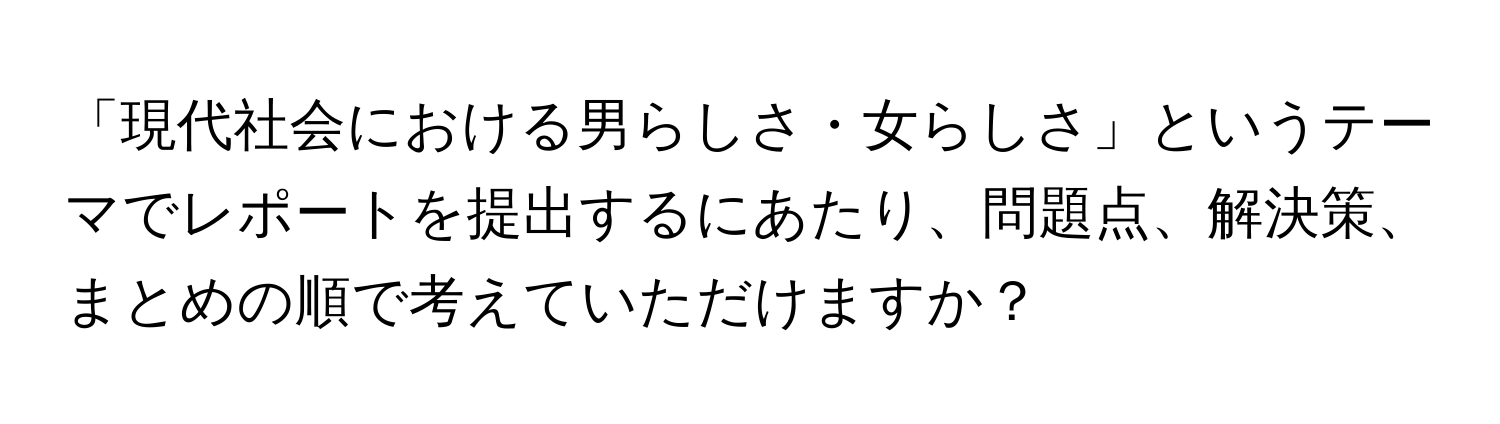 「現代社会における男らしさ・女らしさ」というテーマでレポートを提出するにあたり、問題点、解決策、まとめの順で考えていただけますか？