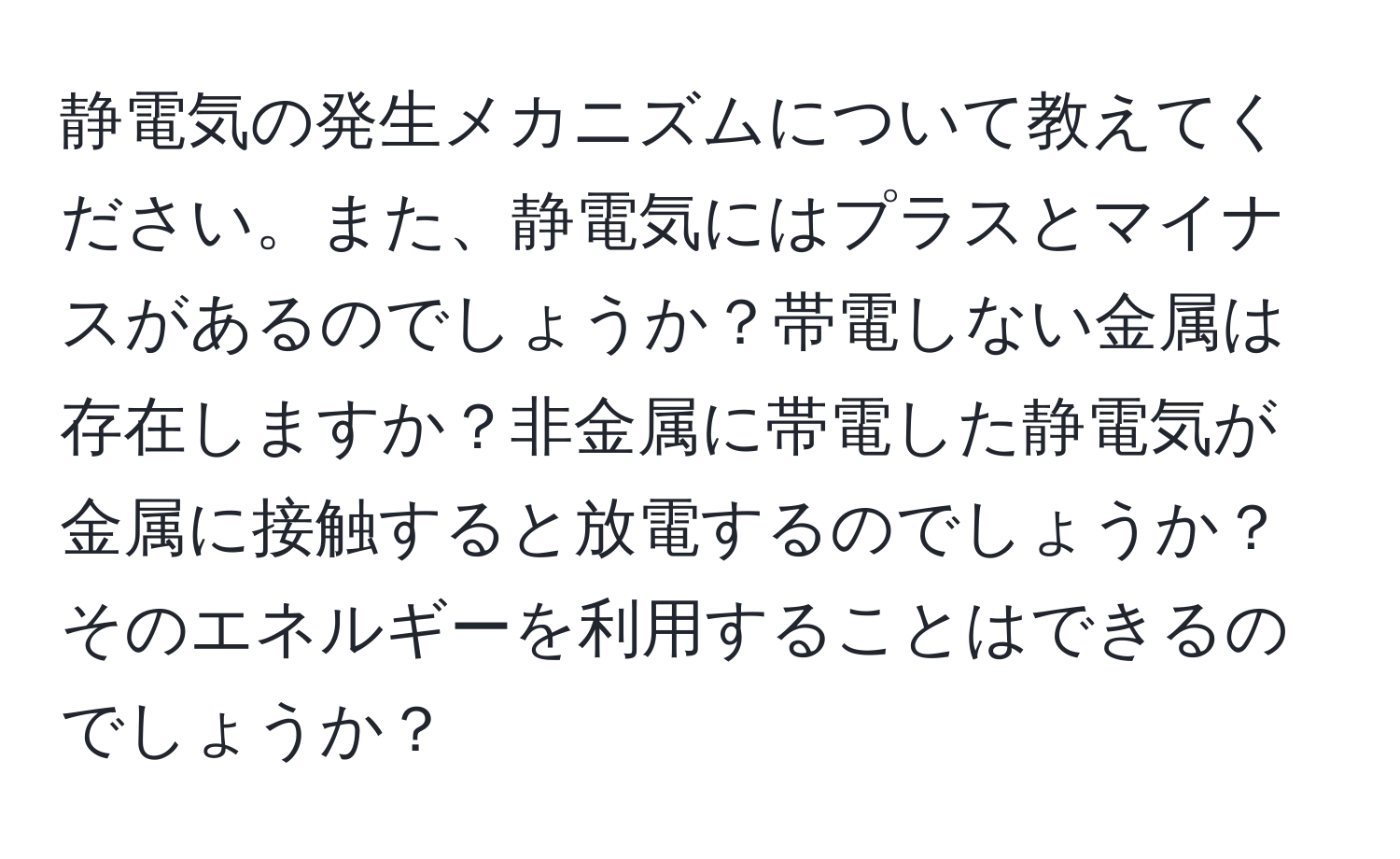 静電気の発生メカニズムについて教えてください。また、静電気にはプラスとマイナスがあるのでしょうか？帯電しない金属は存在しますか？非金属に帯電した静電気が金属に接触すると放電するのでしょうか？そのエネルギーを利用することはできるのでしょうか？