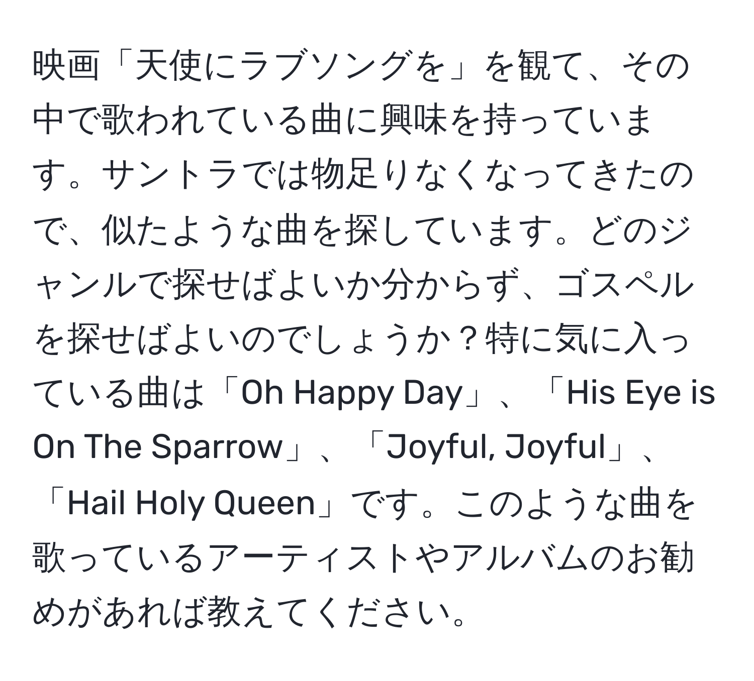 映画「天使にラブソングを」を観て、その中で歌われている曲に興味を持っています。サントラでは物足りなくなってきたので、似たような曲を探しています。どのジャンルで探せばよいか分からず、ゴスペルを探せばよいのでしょうか？特に気に入っている曲は「Oh Happy Day」、「His Eye is On The Sparrow」、「Joyful, Joyful」、「Hail Holy Queen」です。このような曲を歌っているアーティストやアルバムのお勧めがあれば教えてください。