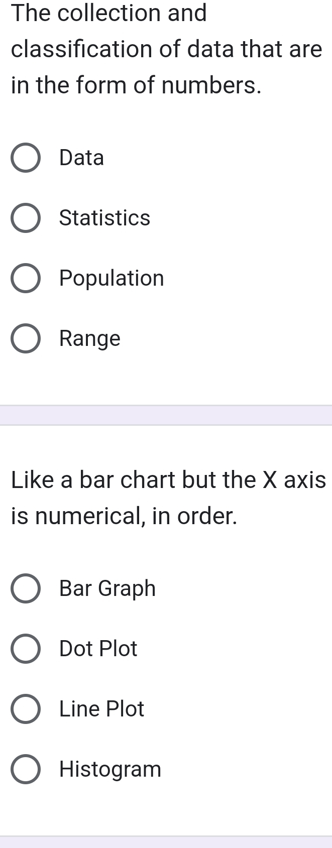 The collection and
classification of data that are
in the form of numbers.
Data
Statistics
Population
Range
Like a bar chart but the X axis
is numerical, in order.
Bar Graph
Dot Plot
Line Plot
Histogram