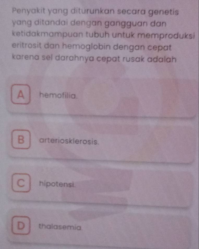 Penyakit yang diturunkan secara genetis
yang ditandai dengan gangguan dan 
ketidakmampuan tubuh untuk memproduksi
eritrosit dan hemoglobin dengan cepat
karena sel darahnya cepat rusak adalah
A hemofilia.
B arteriosklerosis.
C hipotensi.
D thalasemia.