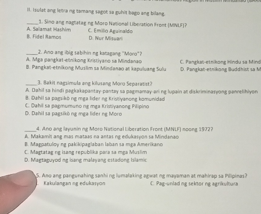 Il. Isulat ang letra ng tamang sagot sa guhit bago ang bilang.
_1. Sino ang nagtatag ng Moro National Liberation Front (MNLF)?
A. Salamat Hashim C. Emilio Aguinaldo
B. Fidel Ramos D. Nur Misuari
_2. Ano ang ibig sabihin ng katagang "Moro"?
A. Mga pangkat-etnikong Kristiyano sa Mindanao C. Pangkat-etnikong Hindu sa Mind
B. Pangkat-etnikong Muslim sa Mindanao at kapuluang Sulu D. Pangkat-etnikong Buddhist sa M
_3. Bakit nagsimula ang kilusang Moro Separatist?
A. Dahil sa hindi pagkakapantay-pantay sa pagmamay-ari ng lupain at diskriminasyong panrelihiyon
B. Dahil sa pagsikòng mga lider ng Kristiyanong komunidad
C. Dahil sa pagmumuno ng mga Kristiyanong Pilipino
D. Dahil sa pagsikò ng mga lider ng Moro
_4. Ano ang layunin ng Moro National Liberation Front (MNLF) noong 19727
A. Makamit ang mas mataas na antas ng edukasyon sa Mindanao
B. Magpatuloy ng pakikipaglaban laban sa mga Amerikano
C. Magtatag ng isang republika para sa mga Muslim
D. Magtaguyod ng isang malayang estadong Islamic
5. Ano ang pangunahing sanhi ng lumalaking agwat ng mayaman at mahirap sa Pilipinas?
Kakulangan ng edukasyon C. Pag-unlad ng sektor ng agrikultura