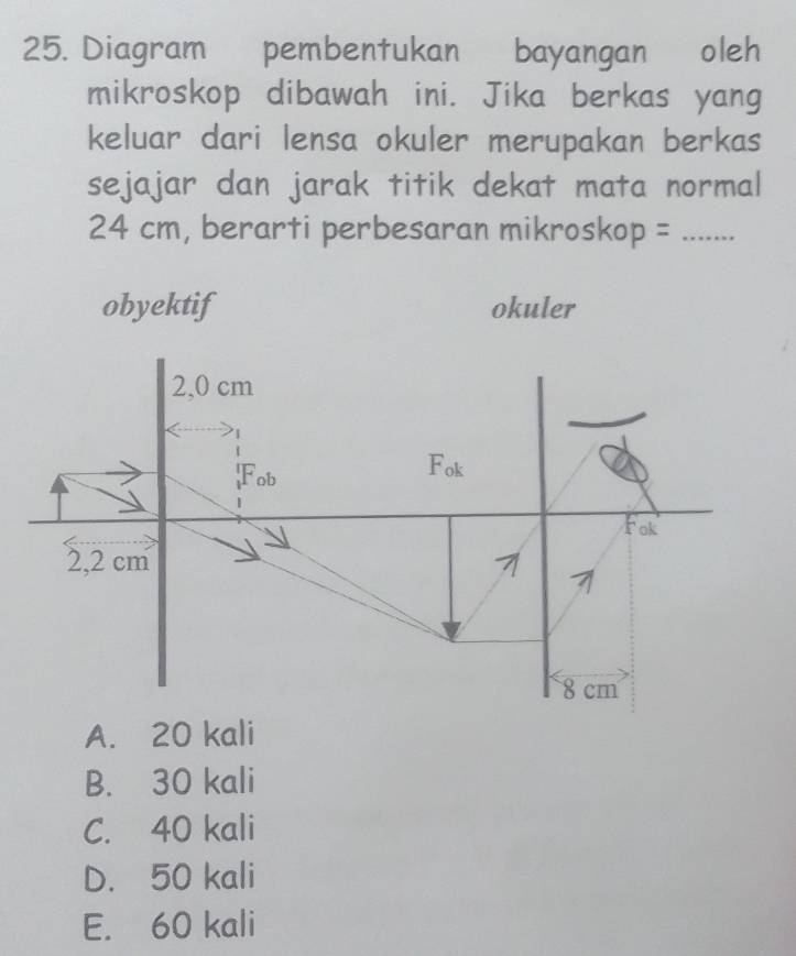 Diagram pembentukan bayangan oleh
mikroskop dibawah ini. Jika berkas yang
keluar dari lensa okuler merupakan berkas
sejajar dan jarak titik dekat mata normal
24 cm, berarti perbesaran mikroskop =_
obyektif okuler
A. 20 kali
B. 30 kali
C. 40 kali
D. 50 kali
E. 60 kali