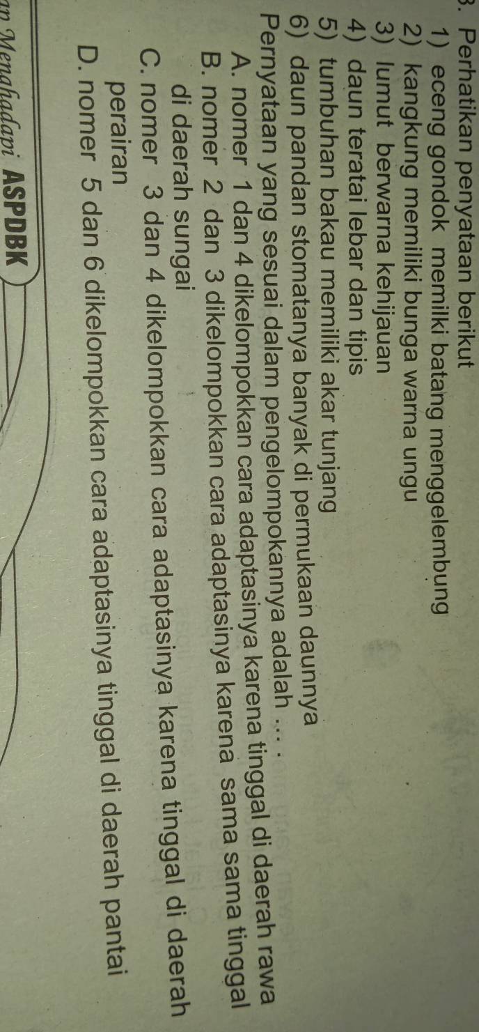 Perhatikan penyataan berikut
1) eceng gondok memilki batang menggelembung
2) kangkung memiliki bunga warna ungu
3) lumut berwarna kehijauan
4) daun teratai lebar dan tipis
5) tumbuhan bakau memiliki akar tunjang
6) daun pandan stomatanya banyak di permukaan daunnya
Pernyataan yang sesuai dalam pengelompokannya adalah ... .
A. nomer 1 dan 4 dikelompokkan cara adaptasinya karena tinggal di daerah rawa
B. nomer 2 dan 3 dikelompokkan cara adaptasinya karena sama sama tinggal
di daerah sungai
C. nomer 3 dan 4 dikelompokkan cara adaptasinya karena tinggal di daerah
perairan
D. nomer 5 dan 6 dikelompokkan cara adaptasinya tinggal di daerah pantai
an Menahadapi ASPDBK