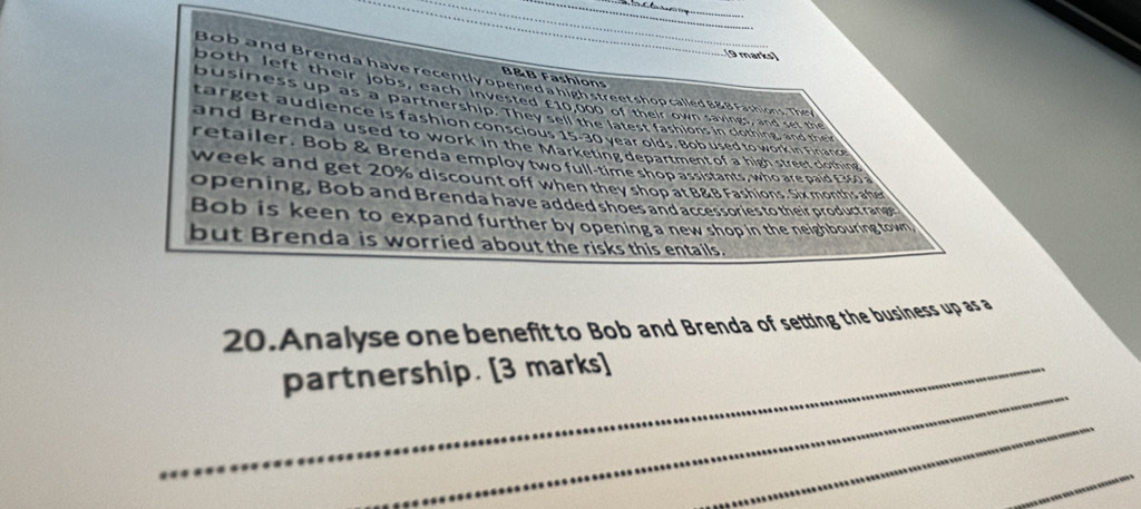 B&B Fashions 
Bob and Brenda have recently opened a ln o screet shop called B&B Fashions. They 
both left their jobs, each invested £10,000 of their own savings, and set the 
business up as a partnership. They sell the latest fashions in clothing, and their 
target audience is fashion conscious 15-30 year olds. Bob used to work in Finance 
and Brenda used to work in the Marketing department of a high street clothing 
retailer. Bob & Brenda employ two full-time shop assistants, who are paid £360 a 
week and get 20% discount off when they shop at B&B Fashions. Six months afer 
opening, Bob and Brenda have added shoes and accessories to their product range 
Bob is keen to expand further by opening a new shop in the neighbouring town, 
but Brenda is worried about the risks this entails. 
20.Analyse one benefit to Bob and Brenda of setting the business up as a 
_ 
_partnership. [3 marks] 
_ 
_