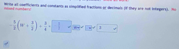 Write all coefficients and constants as simplified fractions or decimals (if they are not integers). No 
mixed numbers!
- 5/2 (W+ 3/2 )+ 3/4 =- 5/2  W~ 3