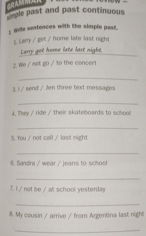 GRAMMAR 
simple past and past continuous 
1 Write sentences with the simple past. 
1. Larry / get / home late last night 
Larry got home late last night._ 
2. We / not go / to the concert 
_ 
3. I / send / Jen three text messages 
_ 
4. They / ride / their skateboards to school 
_ 
5. You / not call / last night 
_ 
6. Sandra / wear / jeans to school 
_ 
7. l / not be / at school yesterday 
_ 
8. My cousin / arrive / from Argentina last night 
_