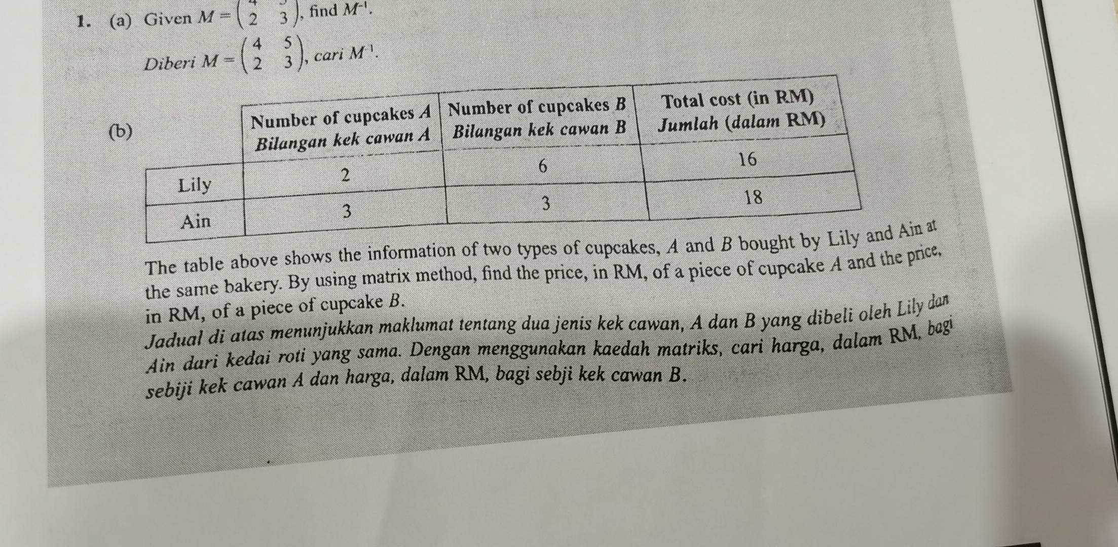 Given M=beginpmatrix 4&3 2&3endpmatrix , find M^(-1). 
Diberi M=beginpmatrix 4&5 2&3endpmatrix , cari M^(-1). 
The table above shows the information of two types of cupcakes, A and B bn at 
the same bakery. By using matrix method, find the price, in RM, of a piece of cupcake A and the price, 
in RM, of a piece of cupcake B. 
Jadual di atas menunjukkan maklumat tentang dua jenis kek cawan, A dan B yang dibeli oleh Lily dan 
Ain dari kedai roti yang sama. Dengan menggunakan kaedah matriks, cari harga, dalam RM, begi 
sebiji kek cawan A dan harga, dalam RM, bagi sebji kek cawan B.