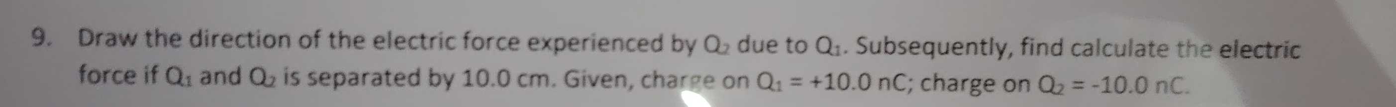 Draw the direction of the electric force experienced by Q_2 due to Q_1. Subsequently, find calculate the electric 
force if Q_1 and Q_2 is separated by 10.0 cm. Given, charge on Q_1=+10.0nC; charge on Q_2=-10.0nC.