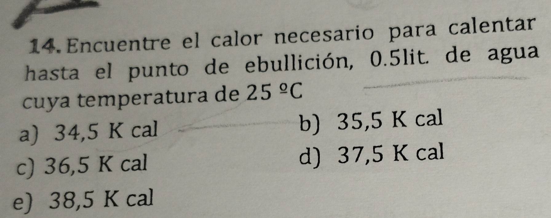 Encuentre el calor necesario para calentar
hasta el punto de ebullición, 0.5lit. de agua
cuya temperatura de 25^(_ circ)C
a) 34,5 K cal b) 35,5 K cal
c) 36,5 K cal d) 37,5 K cal
e) 38,5 K cal