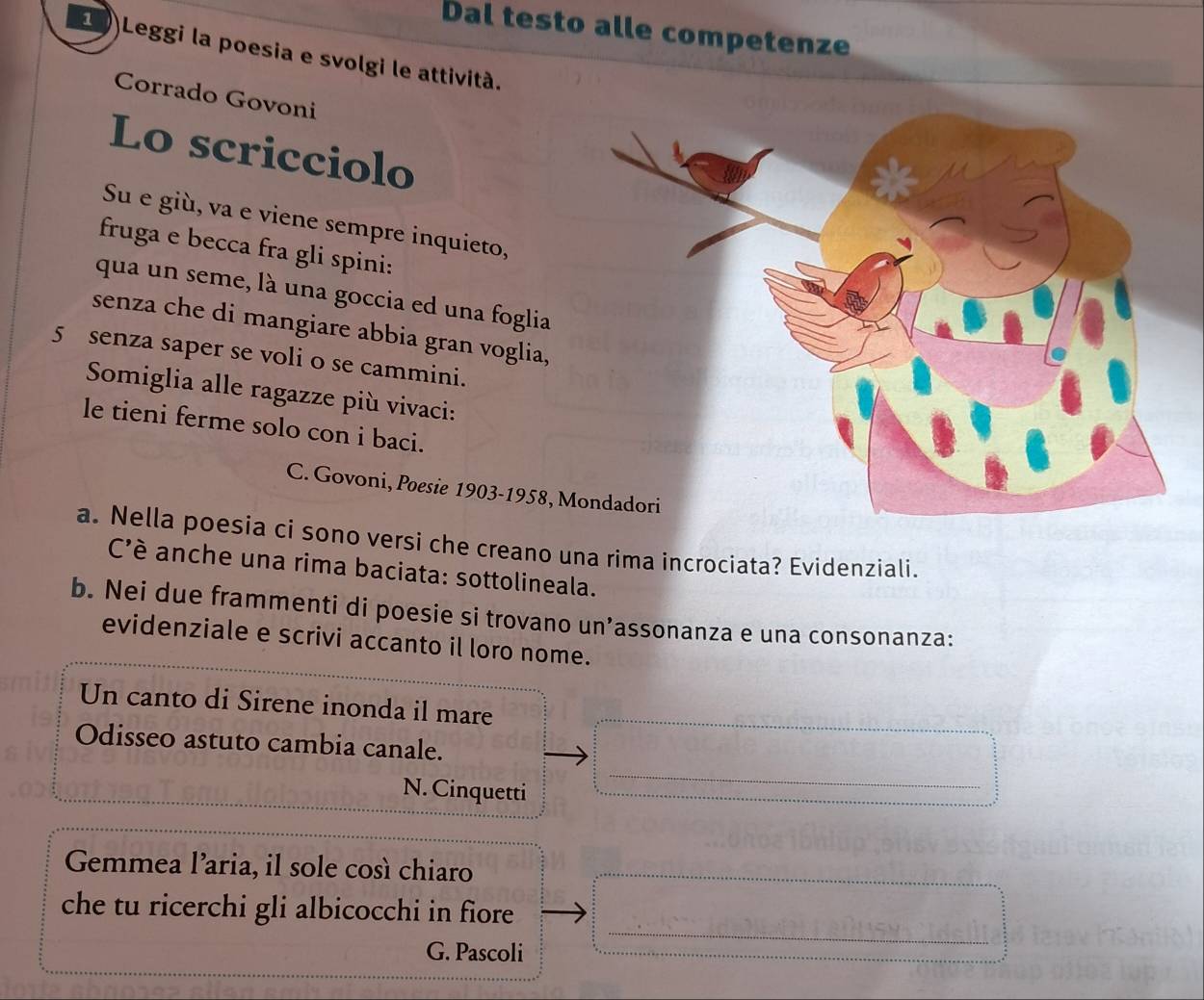 Dal testo alle competenze 
2 Leggi la poesia e svolgi le attività. 
Corrado Govoni 
Lo scricciolo 
Su e giù, va e viene sempre inquieto, 
fruga e becca fra gli spini: 
qua un seme, là una goccia ed una foglia 
senza che di mangiare abbia gran voglia, 
5 senza saper se voli o se cammini. 
Somiglia alle ragazze più vivaci: 
le tieni ferme solo con i baci. 
C. Govoni, Poesie 1903-1958, 
a. Nella poesia ci sono versi che creano una rima incrociata? Evidenziali. 
C'è anche una rima baciata: sottolineala. 
b. Nei due frammenti di poesie si trovano un’assonanza e una consonanza: 
evidenziale e scrivi accanto il loro nome. 
Un canto di Sirene inonda il mare 
Odisseo astuto cambia canale. 
N. Cinquetti 
_ 
Gemmea l’aria, il sole così chiaro 
_ 
che tu ricerchi gli albicocchi in fiore 
G. Pascoli