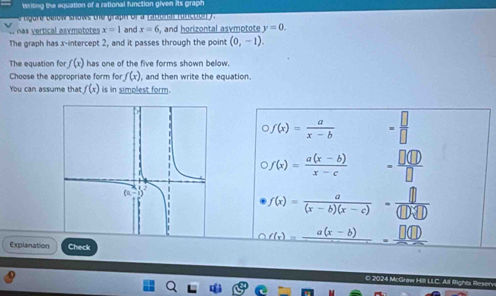 writing the equation of a rational function given its graph
ow  s hows te graph of a ational fu nction  .
nas vertical asymptotes x=1 and x=6 , and horizontal asymptote y=0.
The graph has x-intercept 2, and it passes through the point (0,-1).
The equation for f(x) has one of the five forms shown below.
Choose the appropriate form for f(x) , and then write the equation.
You can assume that f(x) is in simplest form.
f(x)= a/x-b 
= □ /□  
f(x)= (a(x-b))/x-c  = □ (□ )/□  
f(x)= a/(x-b)(x-c) = □ /(□ )sqrt[4](□ ) 
Explanation Check
_ f(x)=frac a(x-b)=frac □ (□ )
O 2024 McGraw Hill LLC. All Rights Reserv