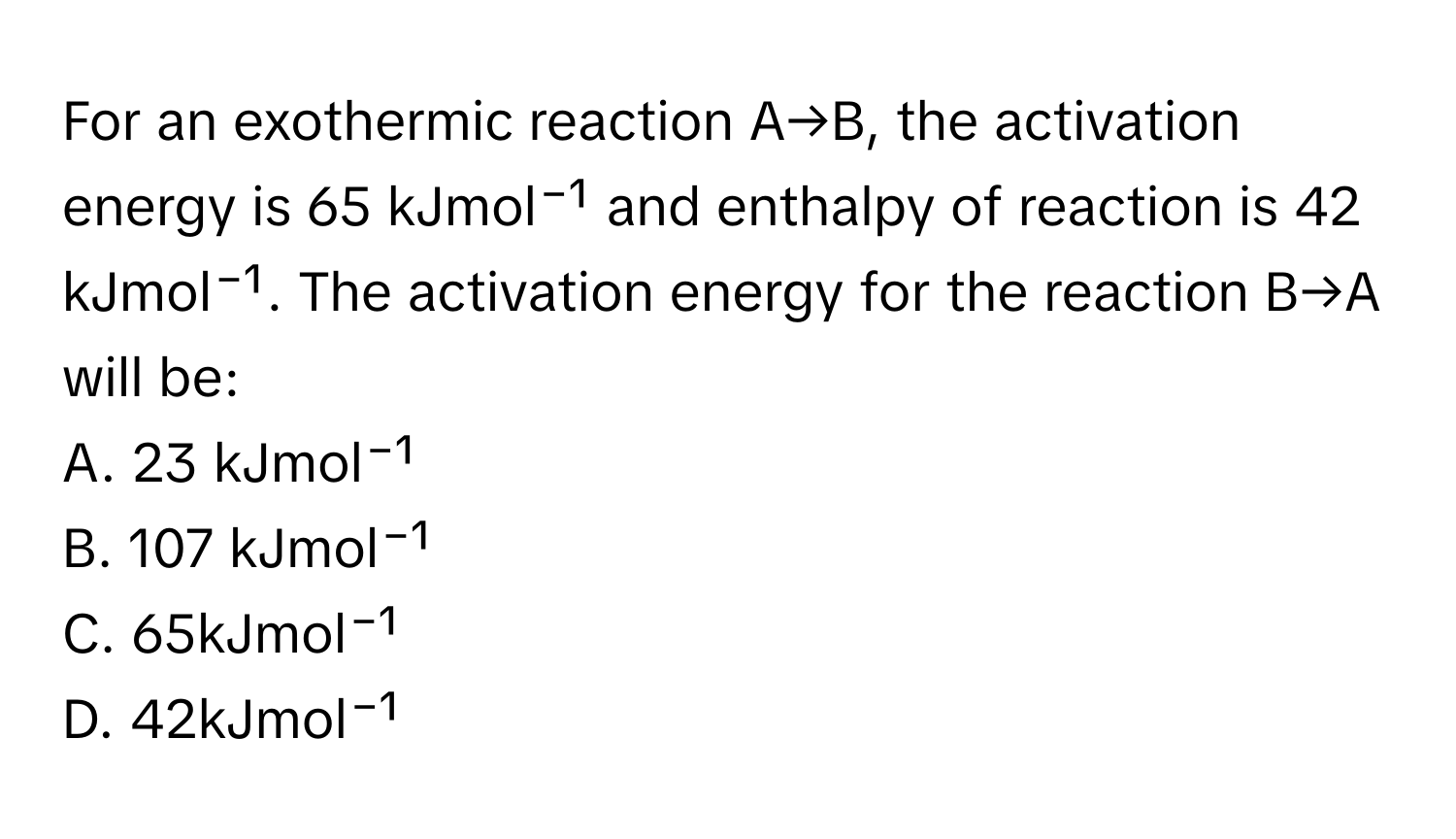 For an exothermic reaction A→B, the activation energy is 65 kJmol⁻¹ and enthalpy of reaction is 42 kJmol⁻¹. The activation energy for the reaction B→A will be:

A. 23 kJmol⁻¹
B. 107 kJmol⁻¹
C. 65kJmol⁻¹
D. 42kJmol⁻¹