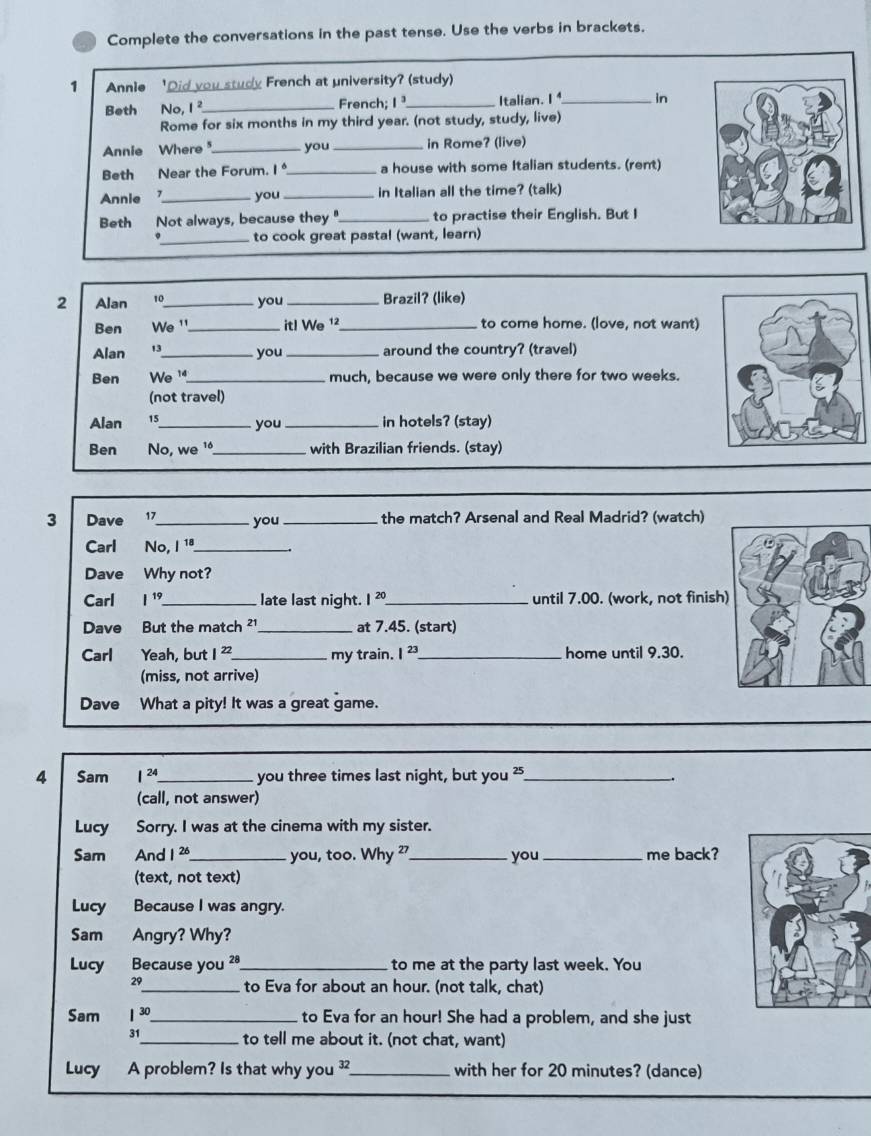 Complete the conversations in the past tense. Use the verbs in brackets.
1 Annie 'Did you study French at university? (study)
Beth No, 1^2 _French; 1^3 _Italian. 、 1^4 _ in
Rome for six months in my third year. (not study, study, live)
Annie Where_ you _in Rome? (live)
Beth Near the Forum. I_ a house with some Italian students. (rent)
Annie _you _in Italian all the time? (talk)
Beth Not always, because they "_ to practise their English. But I
_to cook great pastal (want, learn)
2 Alan 。_ you _Brazil? (like)
Ben We ¹_ itl We ¹²_ to come home. (love, not want)
Alan 13_  you _around the country? (travel)
Ben We '_ much, because we were only there for two weeks.
(not travel)
Alan 15_ you _in hotels? (stay)
Ben No, we ¹_ with Brazilian friends. (stay)
3 Dave  17_ you _ the match? Arsenal and Real Madrid? (watch)
Carl No, I 1ª_ 、
Dave Why not?
Carl I^(19) _late last night. 1^(20) _ until 7.00. (work, not finish
Dave But the match ² _at 7.45. (start)
Carl Yeah, but 1^(22) _ my train. I^(23) _ home until 9.30.
(miss, not arrive)
Dave What a pity! It was a great game.
4 Sam I^(24) _ you three times last night, but you?_
(call, not answer)
Lucy Sorry. I was at the cinema with my sister.
Sam And 1^(26) _ you, too. Why _you _me back?
(text, not text)
Lucy Because I was angry.
Sam Angry? Why?
Lucy Because you ²ª_ to me at the party last week. You
29_  to Eva for about an hour. (not talk, chat)
Sam 1^(30) _ to Eva for an hour! She had a problem, and she just
_to tell me about it. (not chat, want)
Lucy A problem? Is that why you ?_ with her for 20 minutes? (dance)