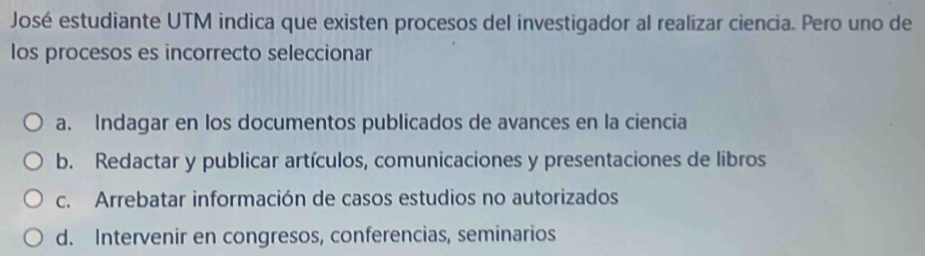 José estudiante UTM indica que existen procesos del investigador al realizar ciencia. Pero uno de
los procesos es incorrecto seleccionar
a. Indagar en los documentos publicados de avances en la ciencia
b. Redactar y publicar artículos, comunicaciones y presentaciones de libros
c. Arrebatar información de casos estudios no autorizados
d. Intervenir en congresos, conferencias, seminarios