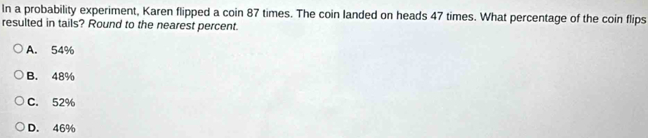 In a probability experiment, Karen flipped a coin 87 times. The coin landed on heads 47 times. What percentage of the coin flips
resulted in tails? Round to the nearest percent.
A. 54%
B. 48%
C. 52%
D. 46%