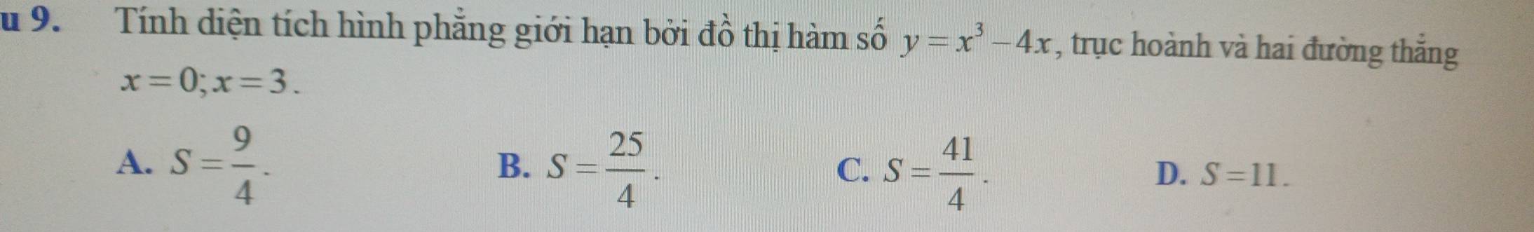 Tính diện tích hình phẳng giới hạn bởi đồ thị hàm số y=x^3-4x , trục hoành và hai đường thắng
x=0;x=3.
A. S= 9/4 . S= 25/4 . S= 41/4 . 
B.
C.
D. S=11.