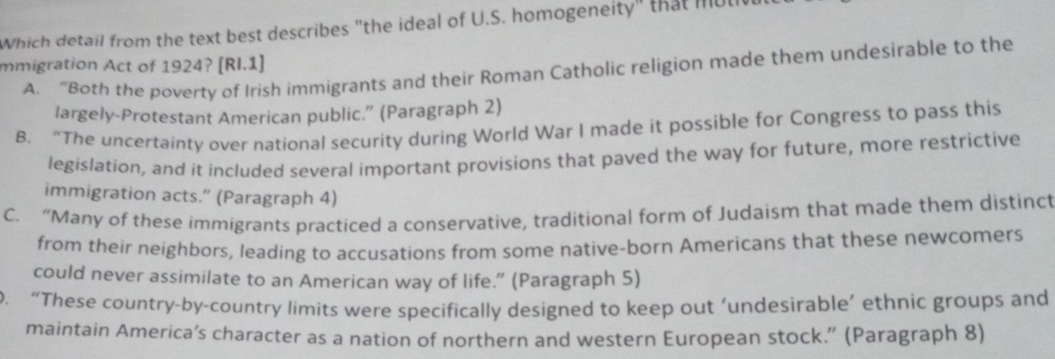 Which detail from the text best describes "the ideal of U.S. homogeneity" that mul
mmigration Act of 1924? [RI.1]
A. “Both the poverty of Irish immigrants and their Roman Catholic religion made them undesirable to the
largely-Protestant American public.” (Paragraph 2)
B. “The uncertainty over national security during World War I made it possible for Congress to pass this
legislation, and it included several important provisions that paved the way for future, more restrictive
immigration acts.” (Paragraph 4)
C. “Many of these immigrants practiced a conservative, traditional form of Judaism that made them distinct
from their neighbors, leading to accusations from some native-born Americans that these newcomers
could never assimilate to an American way of life.” (Paragraph 5)
0. “These country-by-country limits were specifically designed to keep out ‘undesirable’ ethnic groups and
maintain America’s character as a nation of northern and western European stock.” (Paragraph 8)