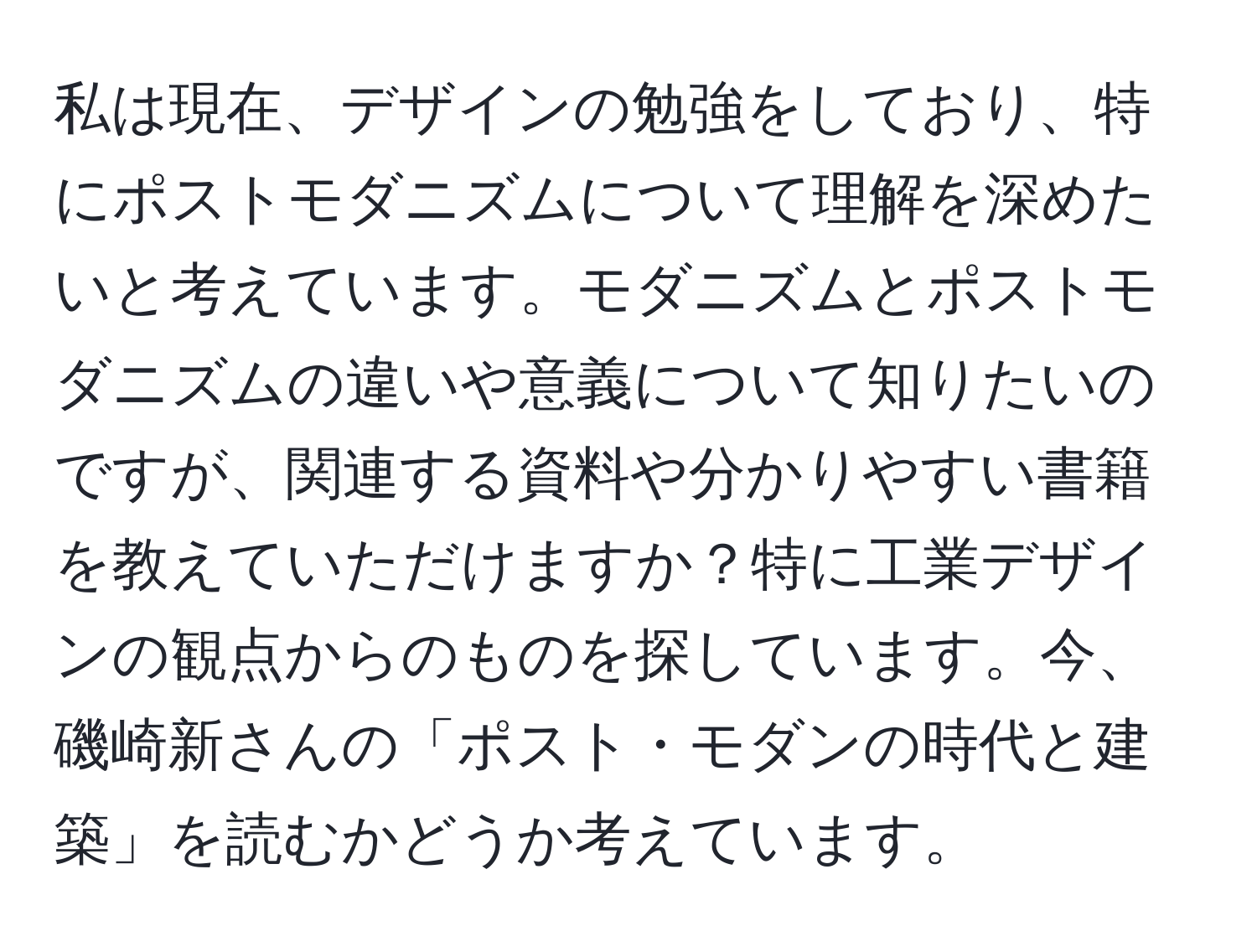 私は現在、デザインの勉強をしており、特にポストモダニズムについて理解を深めたいと考えています。モダニズムとポストモダニズムの違いや意義について知りたいのですが、関連する資料や分かりやすい書籍を教えていただけますか？特に工業デザインの観点からのものを探しています。今、磯崎新さんの「ポスト・モダンの時代と建築」を読むかどうか考えています。