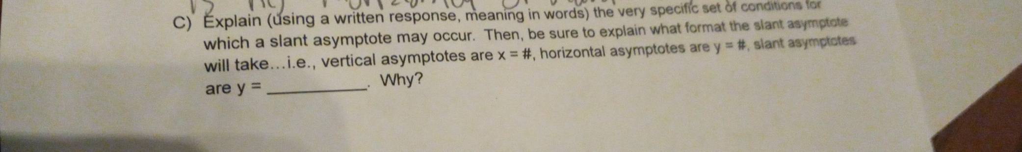 Explain (using a written response, meaning in words) the very specific set of conditions for 
which a slant asymptote may occur. Then, be sure to explain what format the slant asymptote 
will take.i.e., vertical asymptotes are x=# , horizontal asymptotes are y=# , slant asymptotes 
are y= _ 
Why?