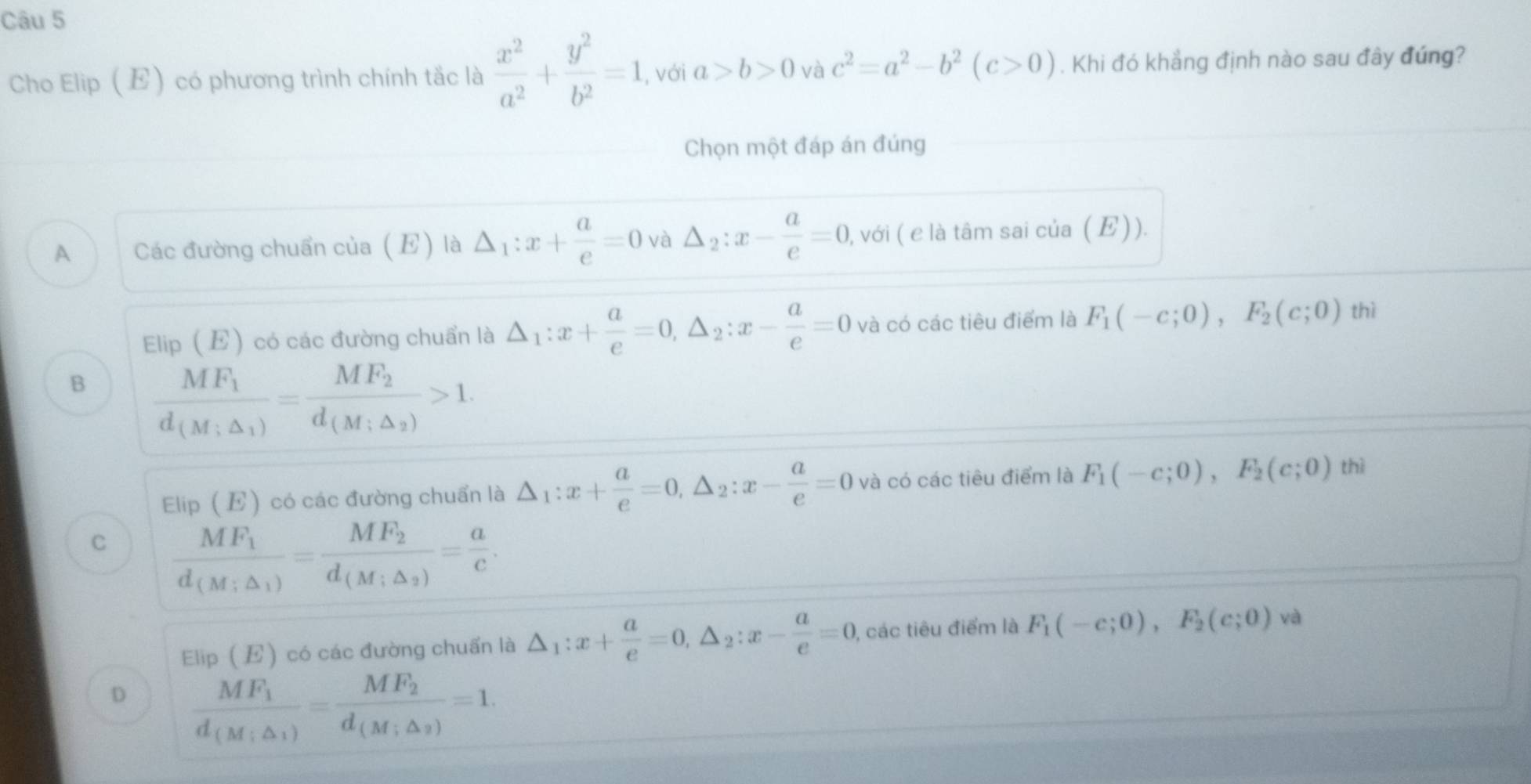 Cho Elip (E) có phương trình chính tắc là  x^2/a^2 + y^2/b^2 =1 , với a>b>0vac^2=a^2-b^2(c>0). Khi đó khẳng định nào sau đây đúng?
Chọn một đáp án đúng
A Các đường chuẩn của (E) là △ _1:x+ a/e =0 và △ _2:x- a/e =0 , với ( e là tâm sai của (E)).
Elip (E) có các đường chuẩn là △ _1:x+ a/e =0,△ _2:x- a/e =0 và có các tiêu điểm là F_1(-c;0),F_2(c;0) thì
B frac MF_1d_(M;△ _1)=frac MF_2d_(M;△ _2)>1.
Elip (E) có các đường chuẩn là △ _1:x+ a/e =0,△ _2:x- a/e =0 và có các tiêu điểm là F_1(-c;0),F_2(c;0) thì
C frac MF_1d_(M;△ _1)=frac MF_2d_(M;△ _2)= a/c .
Elip (E) có các đường chuẩn là △ _1:x+ a/e =0,△ _2:x- a/e =0 ), các tiêu điểm là F_1(-c;0),F_2(c;0) và
D frac MF_1d_(M;△ _1)=frac MF_2d_(M;△ _2)=1.