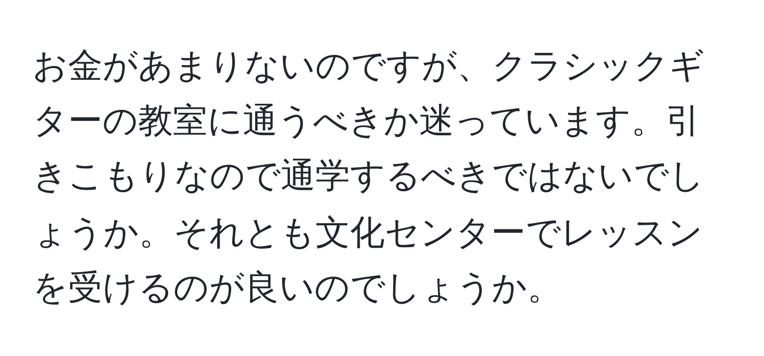 お金があまりないのですが、クラシックギターの教室に通うべきか迷っています。引きこもりなので通学するべきではないでしょうか。それとも文化センターでレッスンを受けるのが良いのでしょうか。