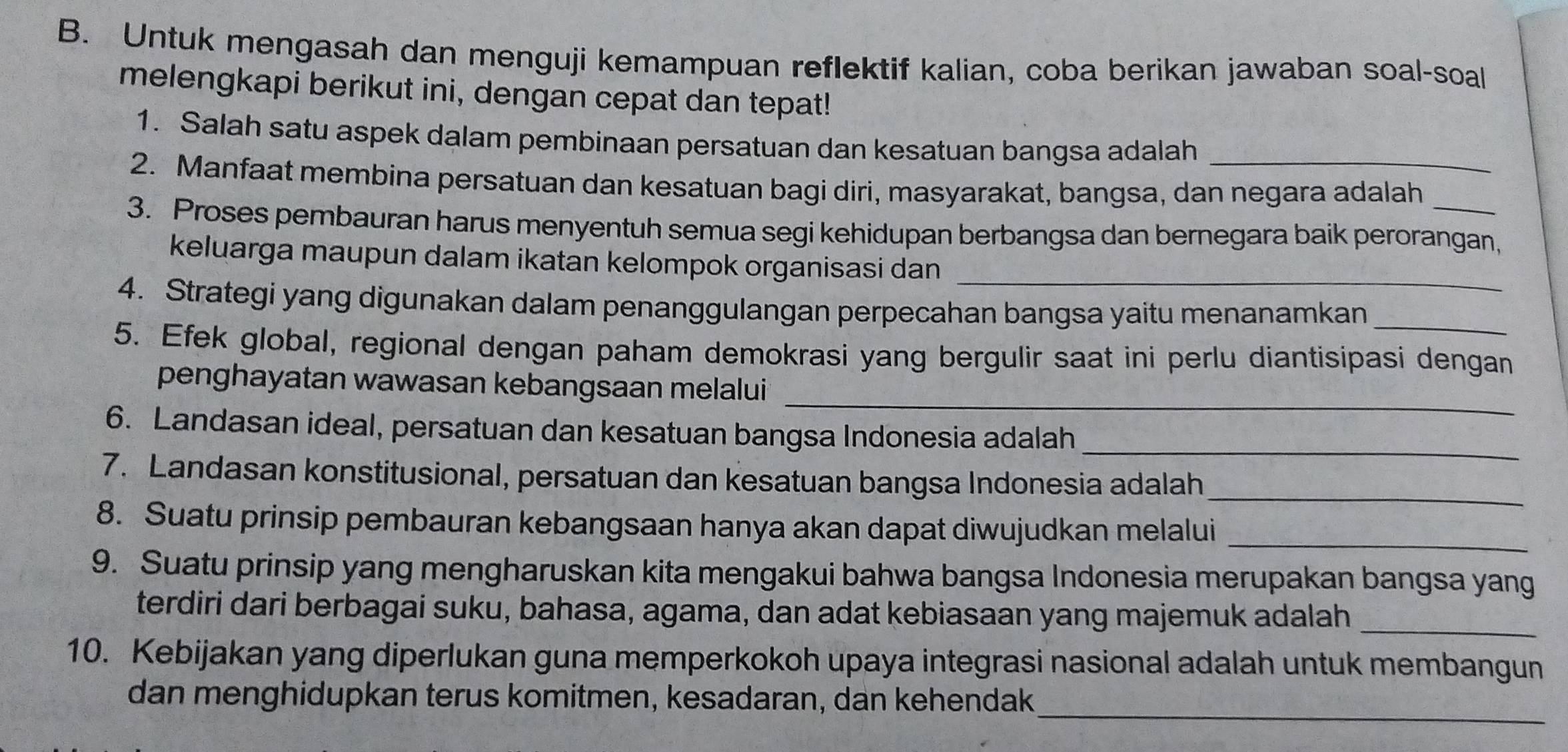 Untuk mengasah dan menguji kemampuan reflektif kalian, coba berikan jawaban soal-soal 
melengkapi berikut ini, dengan cepat dan tepat! 
1. Salah satu aspek dalam pembinaan persatuan dan kesatuan bangsa adalah 
2. Manfaat membina persatuan dan kesatuan bagi diri, masyarakat, bangsa, dan negara adalah 
3. Proses pembauran harus menyentuh semua segi kehidupan berbangsa dan bernegara baik perorangan, 
_ 
keluarga maupun dalam ikatan kelompok organisasi dan 
4. Strategi yang digunakan dalam penanggulangan perpecahan bangsa yaitu menanamkan_ 
5. Efek global, regional dengan paham demokrasi yang bergulir saat ini perlu diantisipasi dengan 
_ 
penghayatan wawasan kebangsaan melalui 
6. Landasan ideal, persatuan dan kesatuan bangsa Indonesia adalah_ 
7. Landasan konstitusional, persatuan dan kesatuan bangsa Indonesia adalah_ 
8. Suatu prinsip pembauran kebangsaan hanya akan dapat diwujudkan melalui_ 
9. Suatu prinsip yang mengharuskan kita mengakui bahwa bangsa Indonesia merupakan bangsa yang 
terdiri dari berbagai suku, bahasa, agama, dan adat kebiasaan yang majemuk adalah_ 
10. Kebijakan yang diperlukan guna memperkokoh upaya integrasi nasional adalah untuk membangun 
_ 
dan menghidupkan terus komitmen, kesadaran, dan kehendak