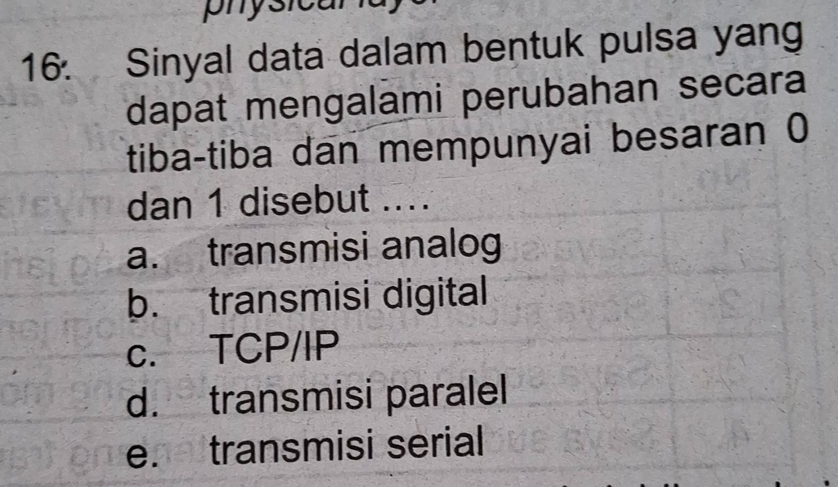 physican
16. Sinyal data dalam bentuk pulsa yang
dapat mengalami perubahan secara
tiba-tiba dan mempunyai besaran 0
dan 1 disebut ....
a. transmisi analog
b. transmisi digital
c. TCP/IP
d. transmisi paralel
e. transmisi serial