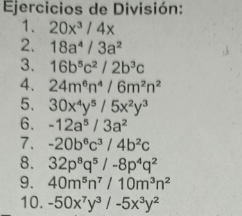 Ejercicios de División: 
1. 20x^3/4x
2. 18a^4/3a^2
3. 16b^5c^2/2b^3c
4. 24m^6n^4/6m^2n^2
5. 30x^4y^5/5x^2y^3
6. -12a^5/3a^2
7. -20b^6c^3/4b^2c
8. 32p^8q^5/-8p^4q^2
9. 40m^5n^7/10m^3n^2
10. -50x^7y^3/-5x^3y^2