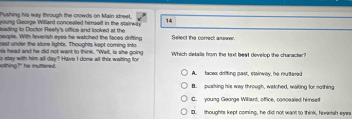 Pushing his way through the crowds on Main street,
young George Willard concealed himself in the stairway 14
leading to Doctor Reefy's office and looked at the
people. With feverish eyes he watched the faces drifting Select the correct answer.
cast under the store lights. Thoughts kept coming into
his head and he did not want to think. "Well, is she going Which details from the text best develop the character?
to stay with him all day? Have I done all this waiting for
nothing?" he muttered.
A. faces drifting past, stairway, he muttered
B. pushing his way through, watched, waiting for nothing
C. young George Willard, office, concealed himself
D. thoughts kept coming, he did not want to think, feverish eyes