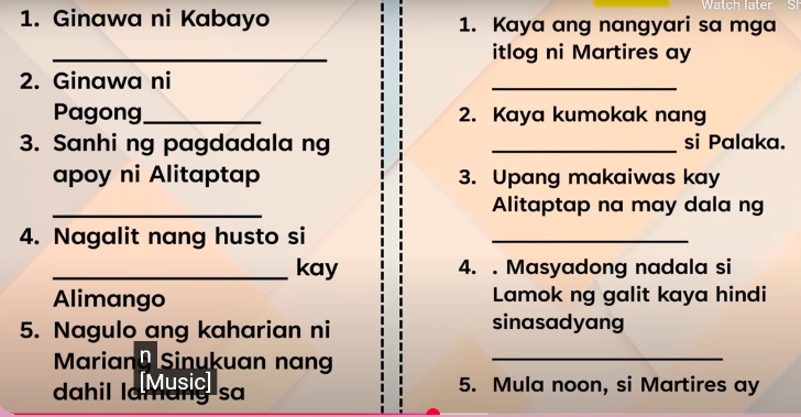 Ginawa ni Kabayo 1. Kaya ang nangyari sa mga 
_itlog ni Martires ay 
2. Ginawa ni 
_ 
Pagong _2. Kaya kumokak nang 
3. Sanhi ng pagdadala ng _si Palaka. 
apoy ni Alitaptap 3. Upang makaiwas kay 
_ 
Alitaptap na may dala ng 
4. Nagalit nang husto si 
_ 
_kay 4. . Masyadong nadala si 
Alimango Lamok ng galit kaya hindi 
5. Nagulo ang kaharian ni sinasadyang 
Marian Sinukuan nan_ 
dahil la Musia sa 5. Mula noon, si Martires ay